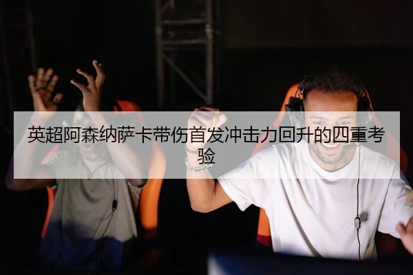 英超阿森纳萨卡带伤首发冲击力回升的四重考验